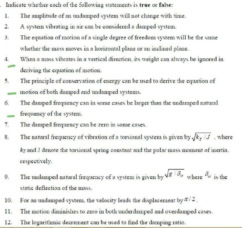 Indicate whether each of the following statements is true or false:
1.
The amplitude of an undamped system will not change with time.
2.
A system vibrating in air can be considered a damped system.
3.
The equation of motion of a single degree of freedom system will be the same
whether the mass moves in a horizontal plane or an inclined plane.
4.
When a mass vibrates in a vertical direction, its weight can always be ignored in
deriving the equation of motion.
5.
The principle of conservation of energy can be used to derive the equation of
motion of both damped and undamped systems.
The damped frequency can in some cases be larger than the undamped natural
frequency of the system.
7.
The damped frequency can be zero in some cases.
8.
The natural frequency of vibration of a torsional system is given by Jk, /J .where
kT and J denote the torsional spring constant and the polar mass moment of inertia.
respectively.
The undamped natural frequency of a system is given by Vg / 04 where st is the
Vg/S
9.
static deflection of the mass.
For an undamped system, the velocity leads the displacement by 7/2.
11.
The motion diminishes to zero in both underdamped and overdamped cases.
12.
The logarithmic decrement can be used to find the damping ratio.
6.
