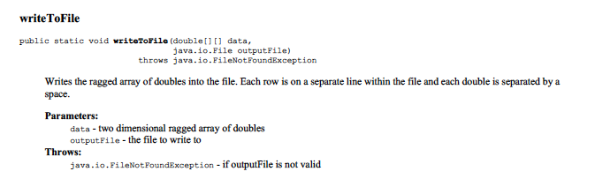 writeToFile
public statie void writeToFile (double[]0 data,
java.io.File outputFile)
throws java.io.FileNotFoundException
Writes the ragged array of doubles into the file. Each row is on a separate line within the file and each double is separated by a
space.
Parameters:
data - two dimensional ragged array of doubles
outputFile - the file to write to
Throws:
java.io.FileNotFoundException - if outputFile is not valid
