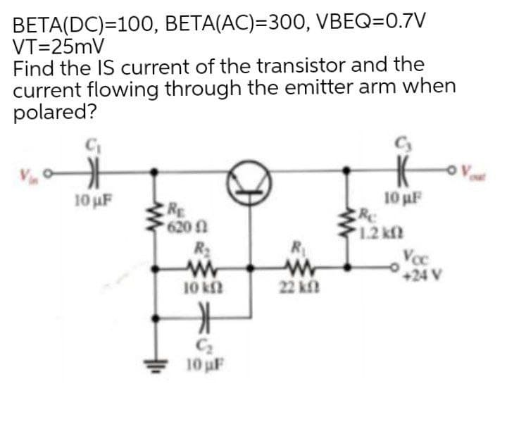 BETA(DC)=100, BETA(AC)=300, VBEQ=0.7V
VT=25mV
Find the IS current of the transistor and the
current flowing through the emitter arm when
polared?
10 uF
10 uF
RE
620
R2
Wr
10 kf
12 k
R
Voc
+24 V
22 k
C2
10 uF
