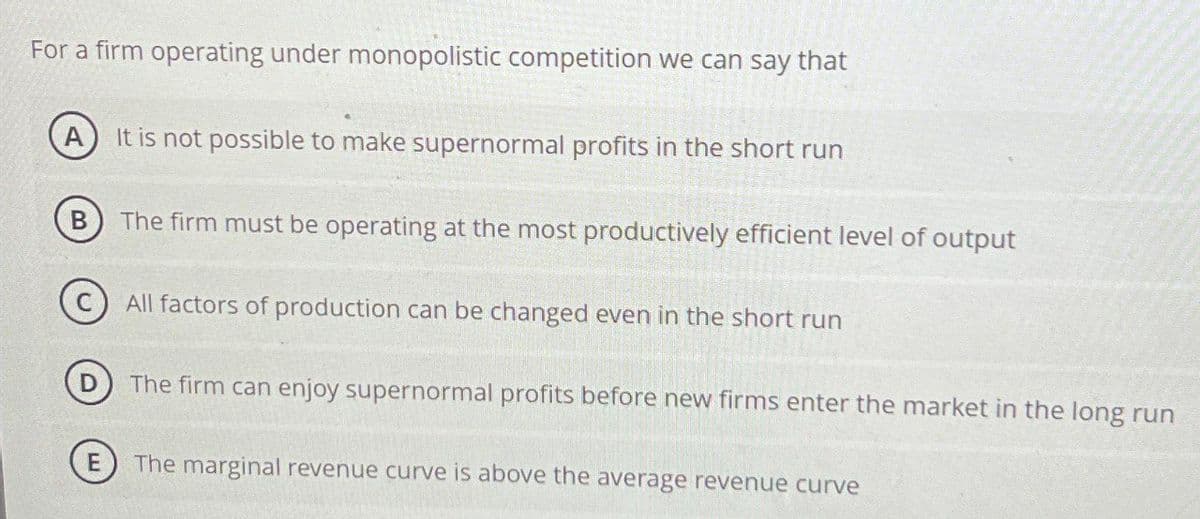 For a firm operating under monopolistic competition we can say that
A It is not possible to make supernormal profits in the short run
B
The firm must be operating at the most productively efficient level of output
All factors of production can be changed even in the short run
The firm can enjoy supernormal profits before new firms enter the market in the long run
The marginal revenue curve is above the average revenue curve