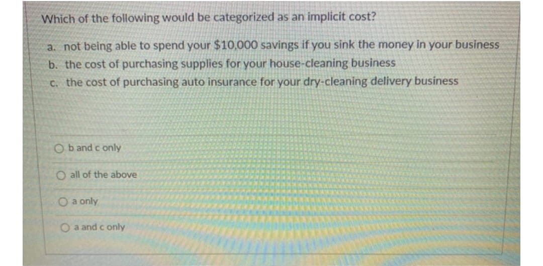 Which of the following would be categorized as an implicit cost?
a. not being able to spend your $10,000 savings if you sink the money in your business
b. the cost of purchasing supplies for your house-cleaning business
c. the cost of purchasing auto insurance for your dry-cleaning delivery business
Ob and c only
O all of the above
O a only
Oa and c only