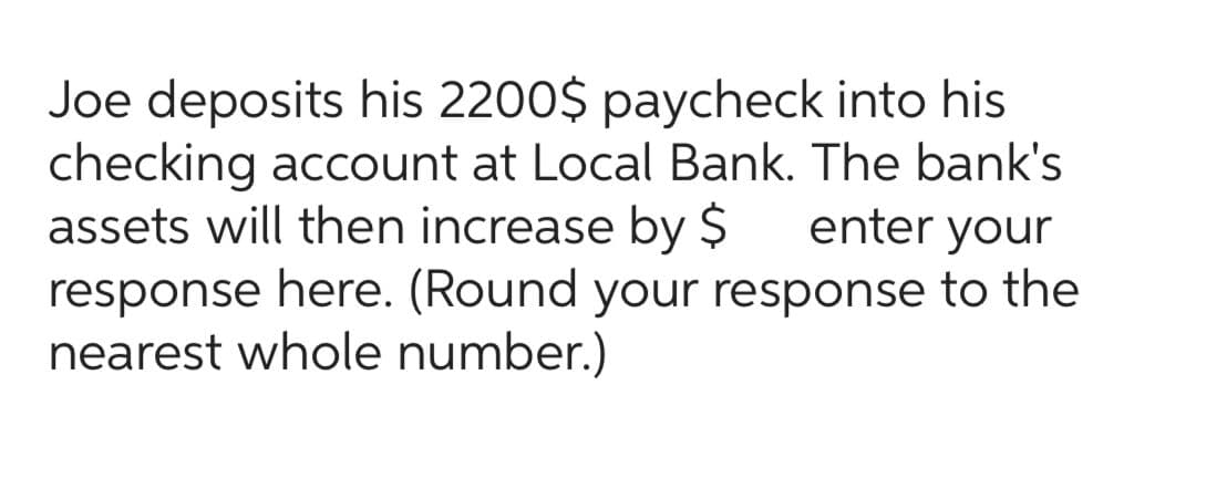 Joe deposits his 2200$ paycheck into his
checking account at Local Bank. The bank's
assets will then increase by $
enter your
response here. (Round your response to the
nearest whole number.)