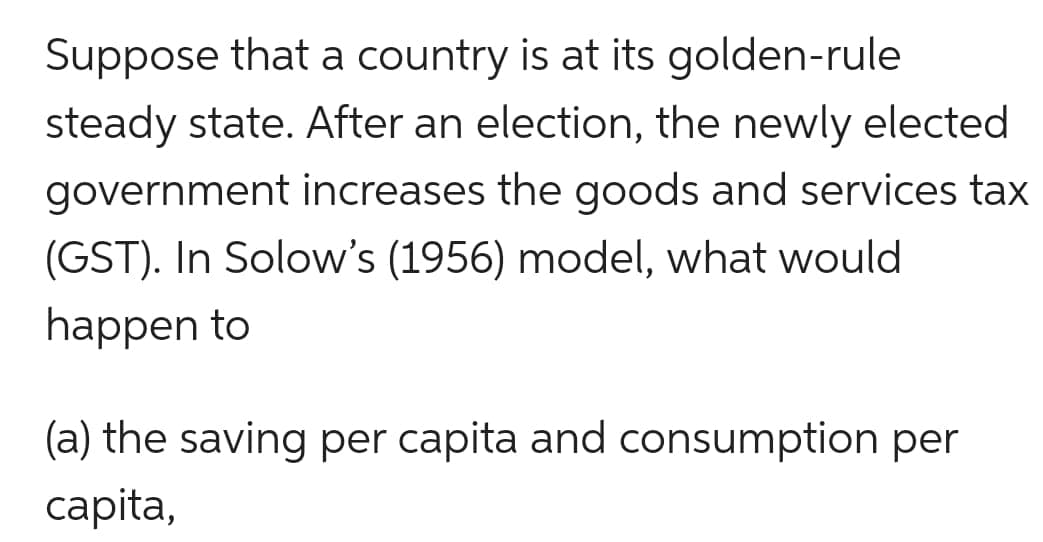 Suppose that a country is at its golden-rule
steady state. After an election, the newly elected
government increases the goods and services tax
(GST). In Solow's (1956) model, what would
happen to
(a) the saving per capita and consumption per
capita,
