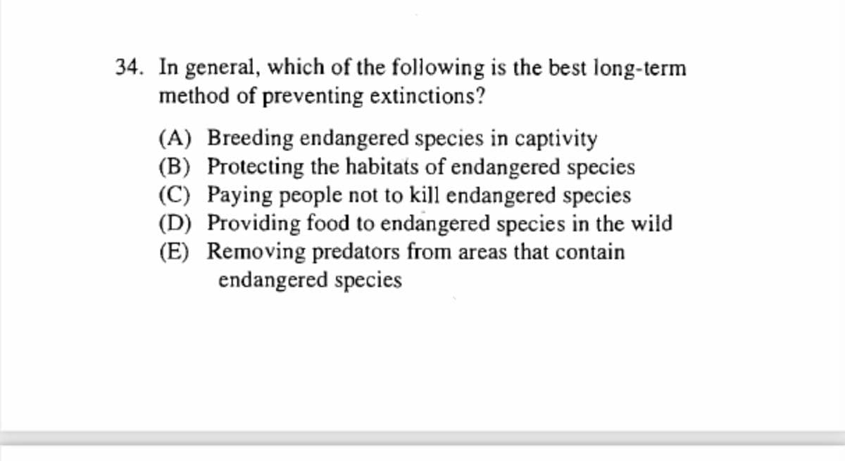 34. In general, which of the following is the best long-term
method of preventing extinctions?
(A) Breeding endangered species in captivity
(B) Protecting the habitats of endangered species
(C) Paying people not to kill endangered species
(D) Providing food to endangered species in the wild
(E) Removing predators from areas that contain
endangered species
