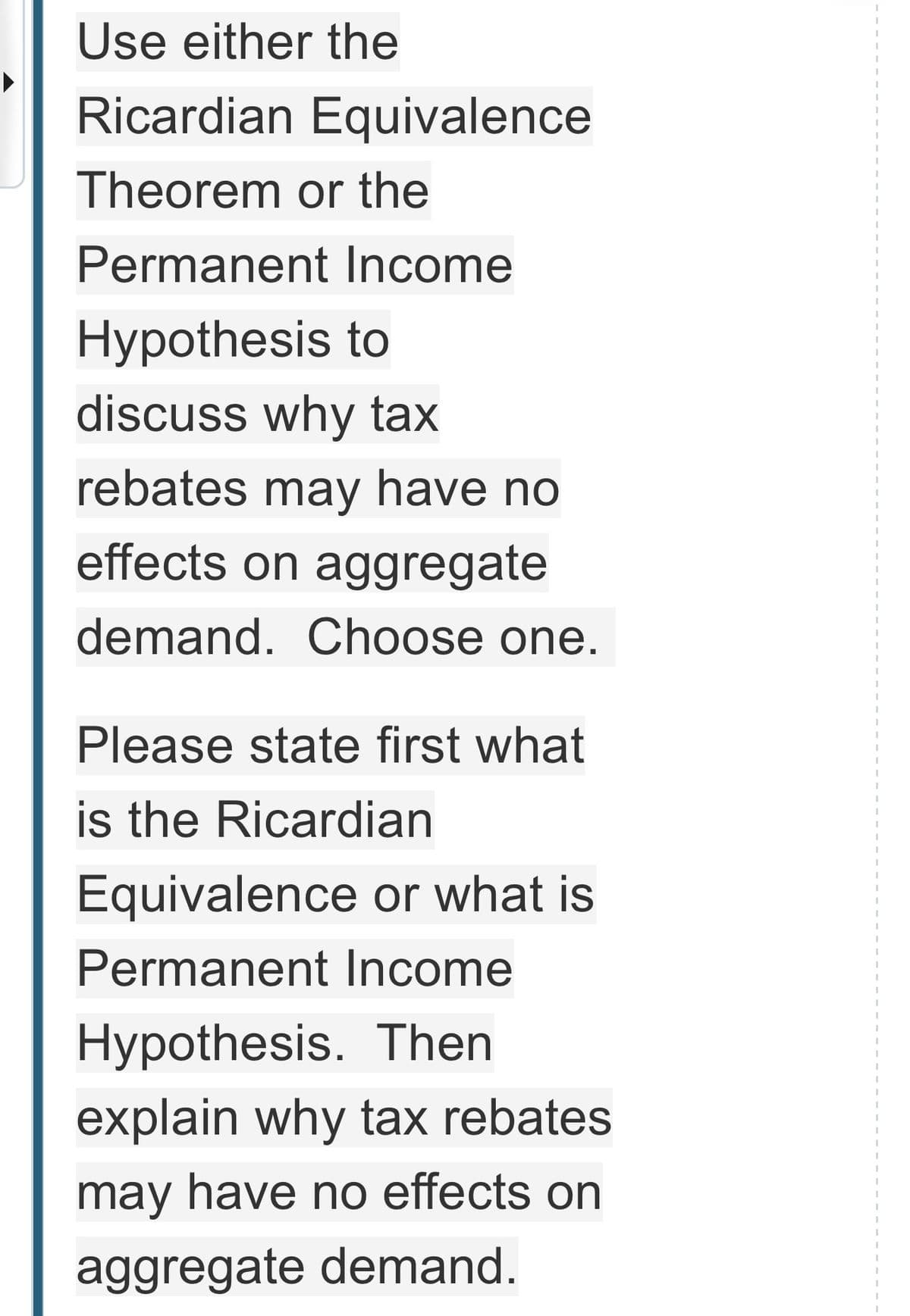 Use either the
Ricardian Equivalence
Theorem or the
Permanent Income
Hypothesis to
discuss why tax
rebates may have no
effects on aggregate
demand. Choose one.
Please state first what
is the Ricardian
Equivalence or what is
Permanent Income
Hypothesis. Then
explain why tax rebates
may have no effects on
aggregate demand.