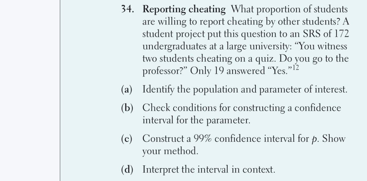 34. Reporting cheating What proportion of students
are willing to report cheating by other students? A
student project put this question to an SRS of 172
undergraduates at a large university: “You witness
two students cheating on a quiz. Do you go to the
professor?" Only 19 answered “Yes."12
(a) Identify the population and parameter of interest.
(b) Check conditions for constructing a confidence
interval for the parameter.
(c) Construct a 99% confidence interval for p. Show
your method.
(d) Interpret the interval in context.
