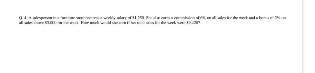 Q. 4. A salesperson in a furniture store receives a weekly salary of $1,250. She also earns a commission of 6% on all sales for the week and a bonus of 2% on
all sales above $5,000 for the week. How much would she earn if her total sales for the week were $9,420?