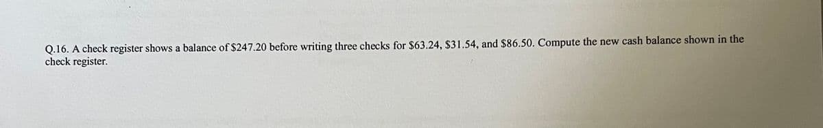 Q.16. A check register shows a balance of $247.20 before writing three checks for $63.24, $31.54, and $86.50. Compute the new cash balance shown in the
check register.