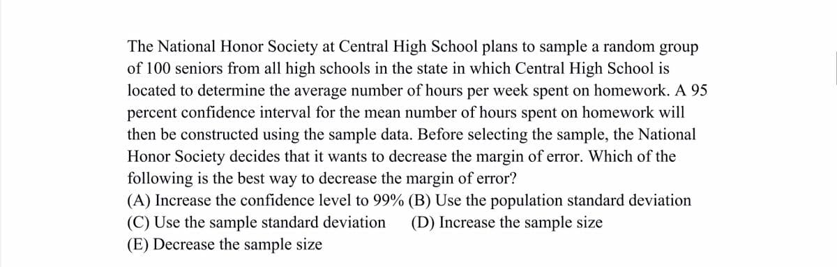 The National Honor Society at Central High School plans to sample a random group
of 100 seniors from all high schools in the state in which Central High School is
located to determine the average number of hours per week spent on homework. A 95
percent confidence interval for the mean number of hours spent on homework will
then be constructed using the sample data. Before selecting the sample, the National
Honor Society decides that it wants to decrease the margin of error. Which of the
following is the best way to decrease the margin of error?
(A) Increase the confidence level to 99% (B) Use the population standard deviation
(C) Use the sample standard deviation
(E) Decrease the sample size
(D) Increase the sample size
