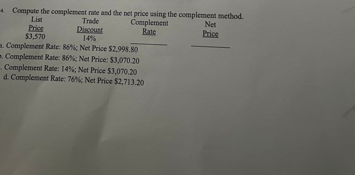 4. Compute the complement rate and the net price using the complement method.
Trade
List
Price
$3,570
Discount
14%
Complement
Rate
a. Complement Rate: 86%; Net Price $2,998.80
5. Complement Rate: 86%; Net Price: $3,070.20
. Complement Rate: 14%; Net Price $3,070.20
d. Complement Rate: 76%; Net Price $2,713.20
Net
Price
