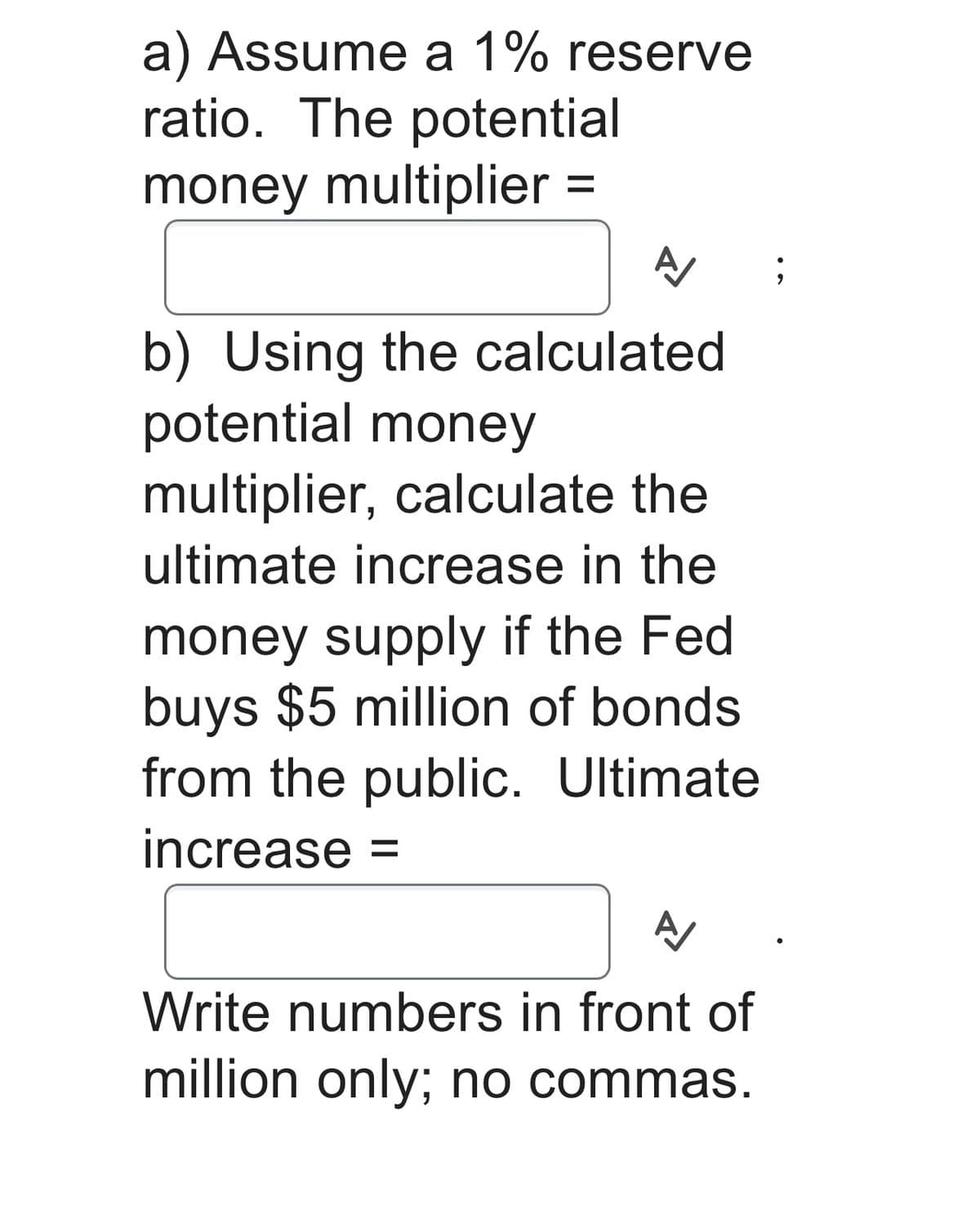 a) Assume a 1% reserve
ratio. The potential
money multiplier =
A
b) Using the calculated
potential money
multiplier, calculate the
ultimate increase in the
money supply if the Fed
buys $5 million of bonds
from the public. Ultimate
increase =
A
Write numbers in front of
million only; no commas.