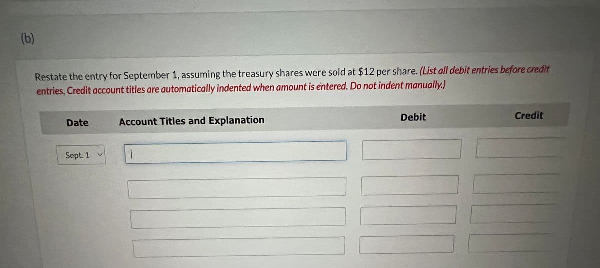 (b)
Restate the entry for September 1, assuming the treasury shares were sold at $12 per share. (List all debit entries before credit
entries. Credit account titles are automatically indented when amount is entered. Do not indent manually.)
Date
Sept. 1
Account Titles and Explanation
Debit
Credit