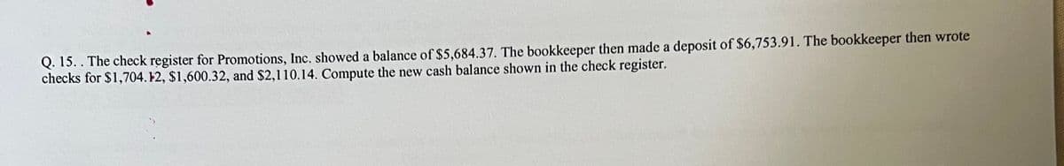Q. 15.. The check register for Promotions, Inc. showed a balance of $5,684.37. The bookkeeper then made a deposit of $6,753.91. The bookkeeper then wrote
checks for $1,704. 12, $1,600.32, and $2,110.14. Compute the new cash balance shown in the check register.