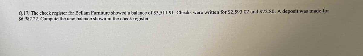 Q.17. The check register for Bellam Furniture showed a balance of $3,511.91. Checks were written for $2,593.02 and $72.80. A deposit was made for
$6,982.22. Compute the new balance shown in the check register.
