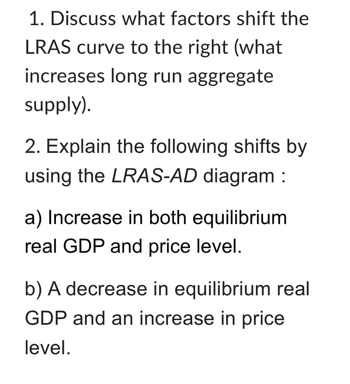 1. Discuss what factors shift the
LRAS curve to the right (what
increases long run aggregate
supply).
2. Explain the following shifts by
using the LRAS-AD diagram :
a) Increase in both equilibrium
real GDP and price level.
b) A decrease in equilibrium real
GDP and an increase in price
level.