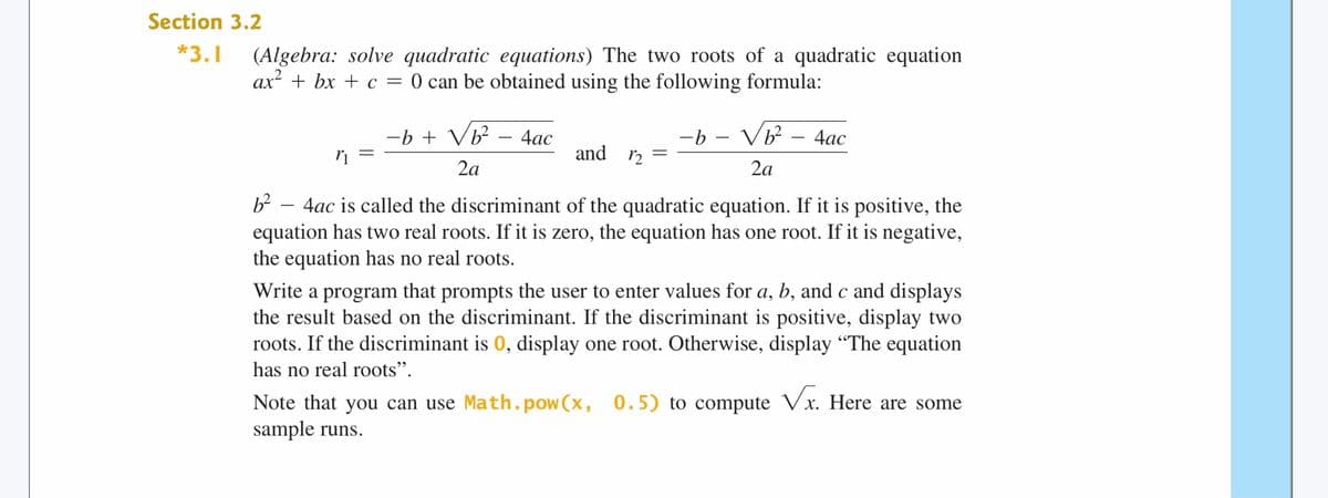 Section 3.2
*3.1
(Algebra: solve quadratic equations) The two roots of a quadratic equation
ax + bx + c = 0 can be obtained using the following formula:
-b + V?
-b – Vb?
4ас
4ас
and 2
2a
2a
4ac is called the discriminant of the quadratic equation. If it is positive, the
equation has two real roots. If it is zero, the equation has one root. If it is negative,
the equation has no real roots.
Write a program that prompts the user to enter values for a, b, and c and displays
the result based on the discriminant. If the discriminant is positive, display two
roots. If the discriminant is 0, display one root. Otherwise, display "The equation
has no real roots".
Note that you can use Math.pow(x, 0.5) to compute Vx. Here are some
sample runs.
