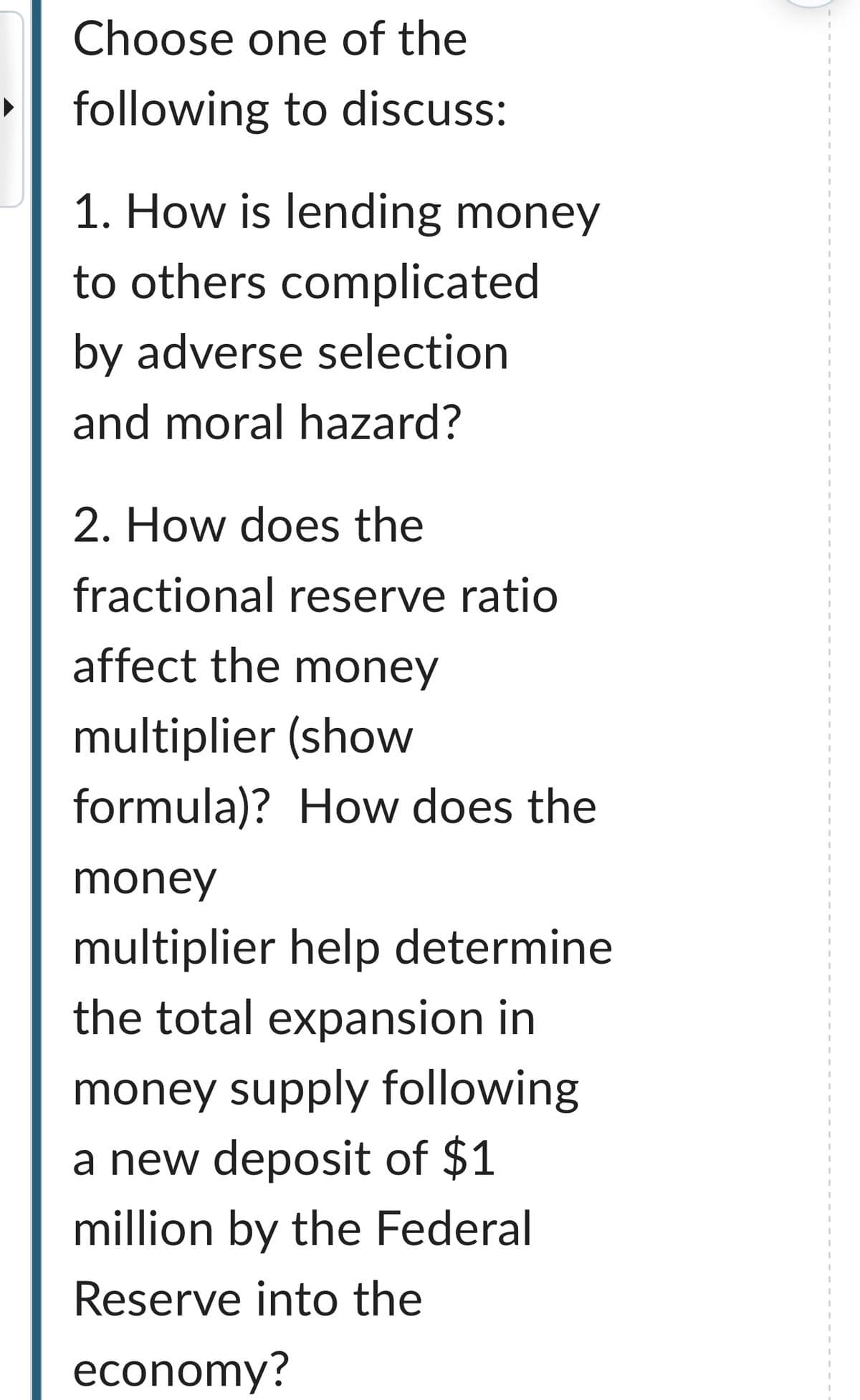 Choose one of the
following to discuss:
1. How is lending money
to others complicated
by adverse selection
and moral hazard?
2. How does the
fractional reserve ratio
affect the money
multiplier (show
formula)? How does the
money
multiplier help determine
the total expansion in
money supply following
a new deposit of $1
million by the Federal
Reserve into the
economy?