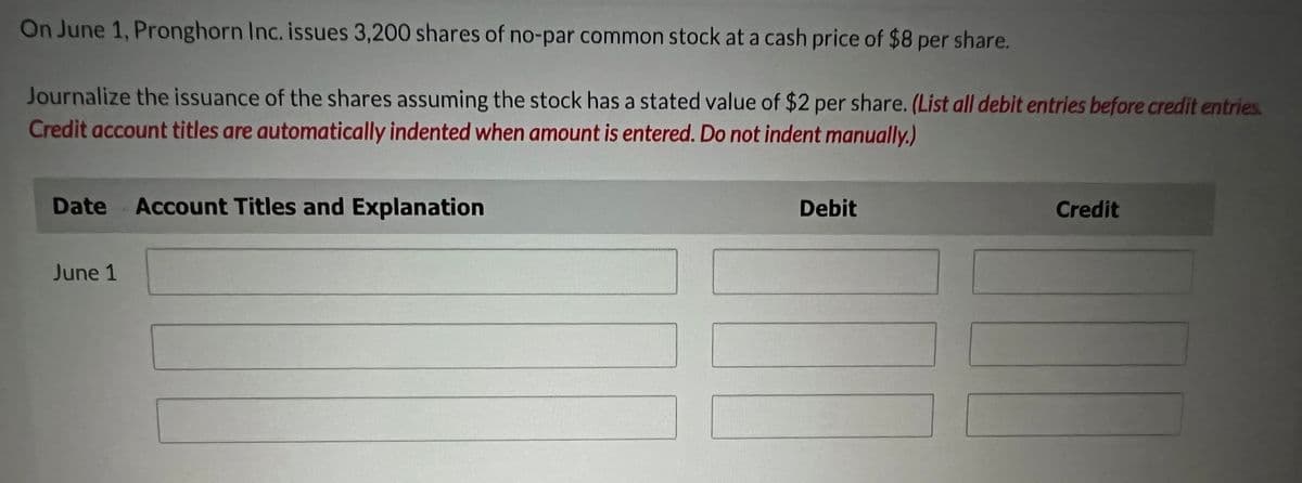 On June 1, Pronghorn Inc. issues 3,200 shares of no-par common stock at a cash price of $8 per share.
Journalize the issuance of the shares assuming the stock has a stated value of $2 per share. (List all debit entries before credit entries.
Credit account titles are automatically indented when amount is entered. Do not indent manually.)
Date Account Titles and Explanation
June 1
Debit
Credit