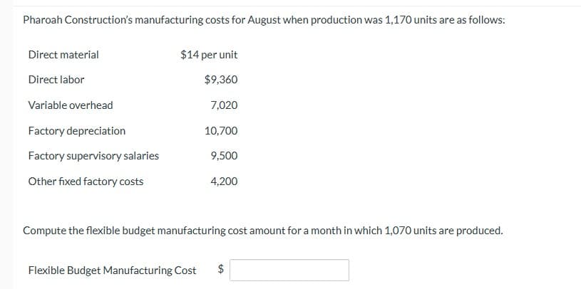 Pharoah Construction's manufacturing costs for August when production was 1,170 units are as follows:
Direct material
Direct labor
Variable overhead
Factory depreciation
Factory supervisory salaries
Other fixed factory costs
$14 per unit
$9,360
7,020
10,700
9,500
4,200
Compute the flexible budget manufacturing cost amount for a month in which 1,070 units are produced.
Flexible Budget Manufacturing Cost $