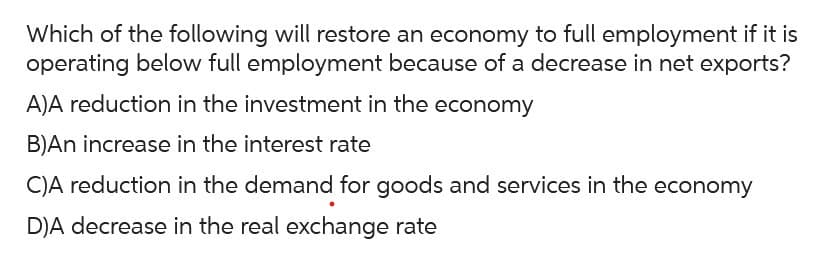 Which of the following will restore an economy to full employment if it is
operating below full employment because of a decrease in net exports?
A)A reduction in the investment in the economy
B)An increase in the interest rate
C)A reduction in the demand for goods and services in the economy
D)A decrease in the real exchange rate