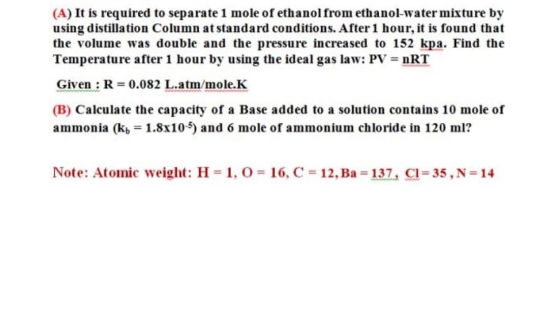 (A) It is required to separate 1 mole of ethanol from ethanol-water mixture by
using distillation Column at standard conditions. After 1 hour, it is found that
the volume was double and the pressure increased to 152 kpa. Find the
Temperature after 1 hour by using the ideal gas law: PV = nRT
Given : R = 0.082 L.atm/mole.K
(B) Calculate the capacity of a Base added to a solution contains 10 mole of
ammonia (k, = 1.8x105) and 6 mole of ammonium chloride in 120 ml?
Note: Atomic weight: H = 1, 0 = 16, C = 12, Ba = 137, Cl= 35 , N=14
