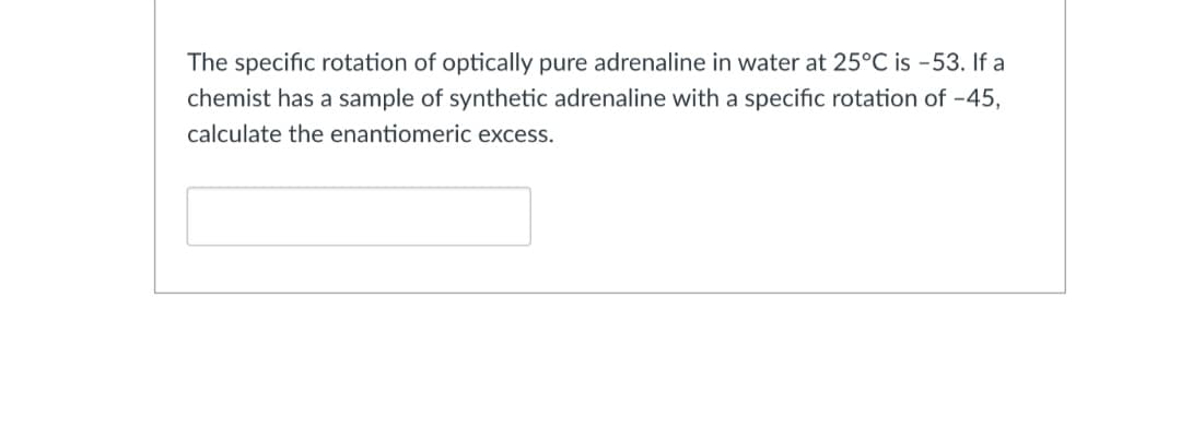 The specific rotation of optically pure adrenaline in water at 25°C is -53. If a
chemist has a sample of synthetic adrenaline with a specific rotation of -45,
calculate the enantiomeric excess.
