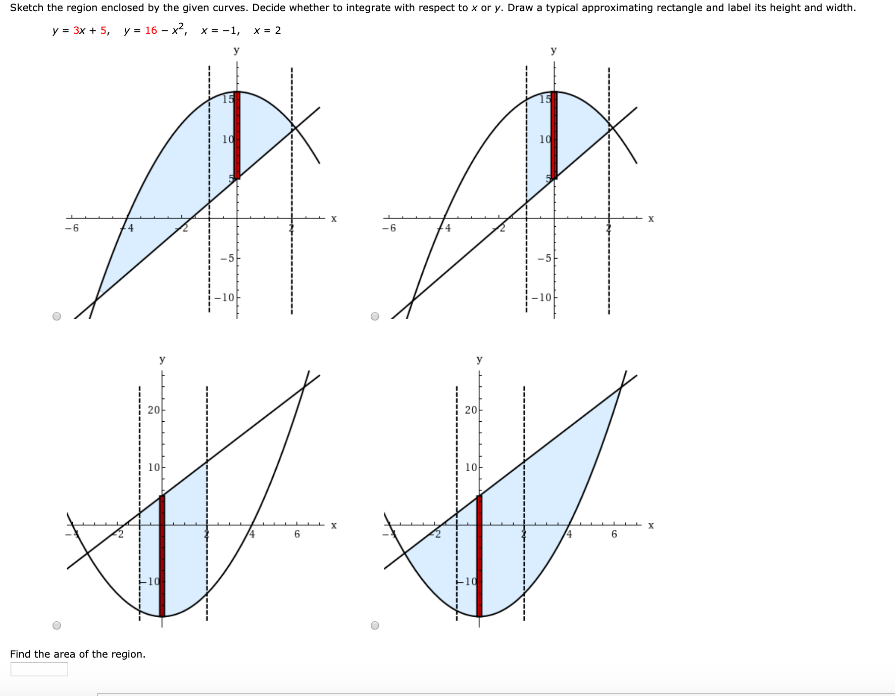 Sketch the region enclosed by the given curves. Decide whether to integrate with respect to x or y. Draw a typical approximating rectangle and label its height and width.
у - Зx + 5, у 16 - х, х - -1,
10
10
-6
14
-6
-5
-5
-10
10
У
20
20
10
х
х
Find the area of the region.
