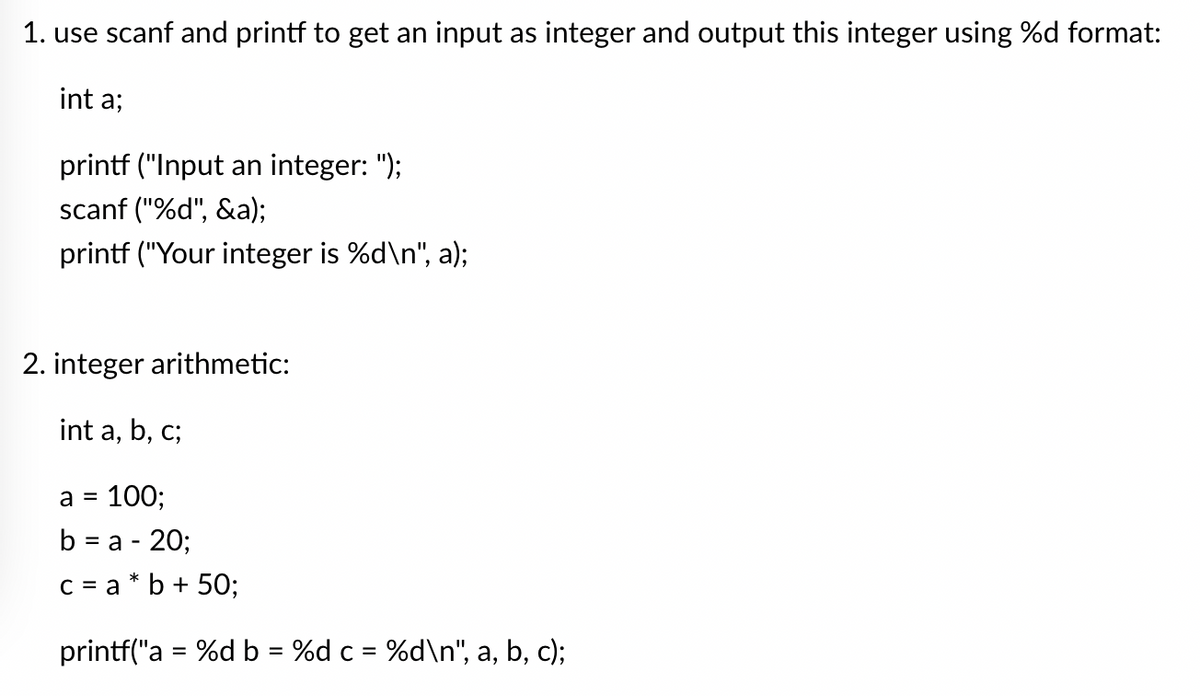 1. use scanf and printf to get an input as integer and output this integer using %d format:
int a;
printf ("Input an integer: ");
scanf("%d", &a);
printf ("Your integer is %d\n", a);
2. integer arithmetic:
int a, b,
C;
a = 100;
b = a - 20;
c = a*b + 50;
printf("a = %d b = %d c = %d\n", a, b, c);