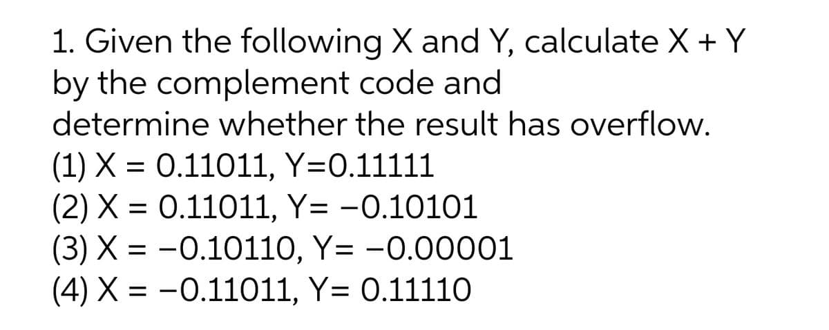 1. Given the following X and Y, calculate X + Y
by the complement code and
determine whether the result has overflow.
(1) X = 0.11011, Y=0.11111
(2) X = 0.11011, Y= -0.10101
(3) X = -0.10110, Y= -0.00001
(4) X = -0.11011, Y= 0.11110
