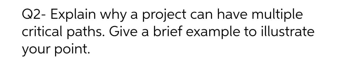 Q2- Explain why a project
critical paths. Give a brief example to illustrate
can have multiple
your point.
