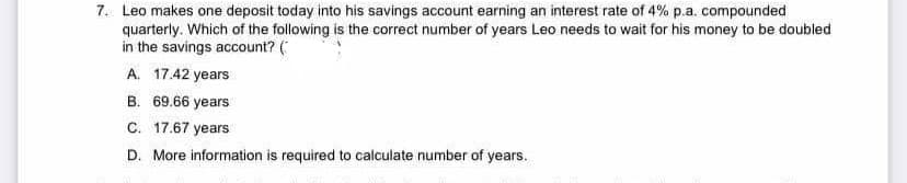 7. Leo makes one deposit today into his savings account earning an interest rate of 4% p.a. compounded
quarterly. Which of the following is the correct number of years Leo needs to wait for his money to be doubled
in the savings account? (
A. 17.42 years
B. 69.66 years
C. 17.67 years
D. More information is required to calculate number of years.