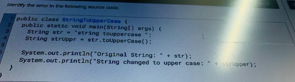 5
Identify the error in the following source code.
public class StringToUpperCase {
public static void main(String[] args) {
String str = "string touppercase ";
String strUppr = str.toUpperCase();
2
}
System.out.println("Original
System.out.println("String
I
String:
+ str);
changed to upper case: " + strupper);
"1