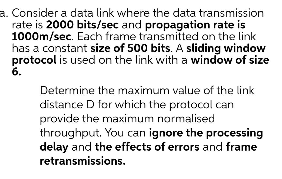 a. Consider a data link where the data transmission
rate is 2000 bits/sec and propagation rate is
1000m/sec. Each frame transmitted on the link
has a constant size of 500 bits. A sliding window
protocol is used on the link with a window of size
6.
Determine the maximum value of the link
distance D for which the protocol can
provide the maximum normalised
throughput. You can ignore the processing
delay and the effects of errors and frame
retransmissions.
