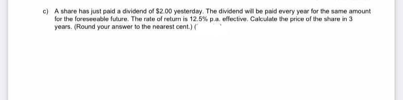 c) A share has just paid a dividend of $2.00 yesterday. The dividend will be paid every year for the same amount
for the foreseeable future. The rate of return is 12.5% p.a. effective. Calculate the price of the share in 3
years. (Round your answer to the nearest cent.) (