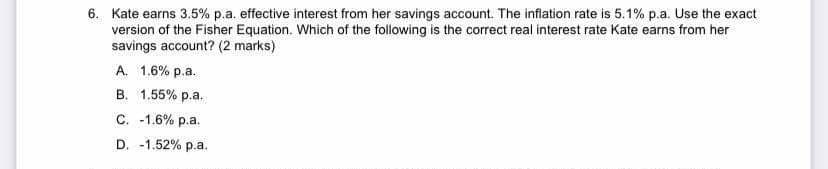 6. Kate earns 3.5% p.a. effective interest from her savings account. The inflation rate is 5.1% p.a. Use the exact
version of the Fisher Equation. Which of the following is the correct real interest rate Kate earns from her
savings account? (2 marks)
A. 1.6% p.a.
B. 1.55% p.a.
C. -1.6% p.a.
D. -1.52% p.a.