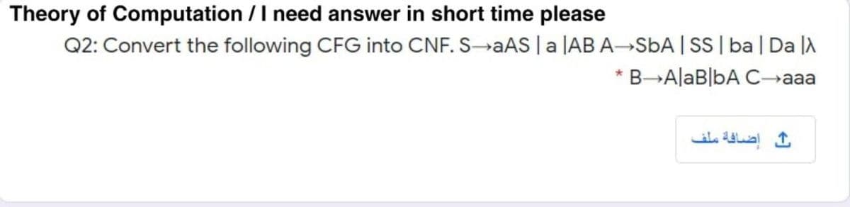 Theory of Computation /I need answer in short time please
Q2: Convert the following CFG into CNF. SAAS | a |AB A→SBA | SS| ba| Da |
* B-AlaB|bA Caaa
إضافة ملف
