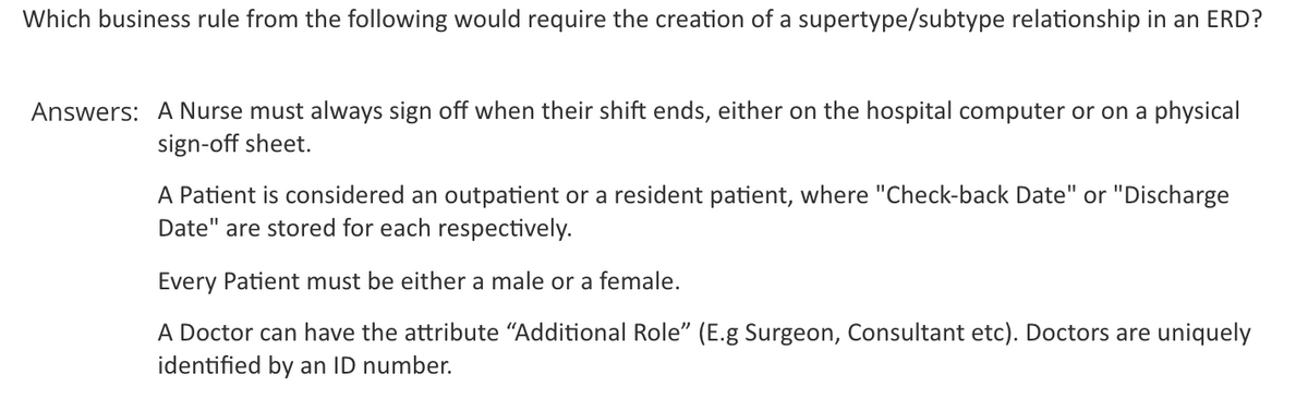 Which business rule from the following would require the creation of a supertype/subtype relationship in an ERD?
Answers: A Nurse must always sign off when their shift ends, either on the hospital computer or on a physical
sign-off sheet.
A Patient is considered an outpatient or a resident patient, where "Check-back Date" or "Discharge
Date" are stored for each respectively.
Every Patient must be either a male or a female.
A Doctor can have the attribute "Additional Role" (E.g Surgeon, Consultant etc). Doctors are uniquely
identified by an ID number.