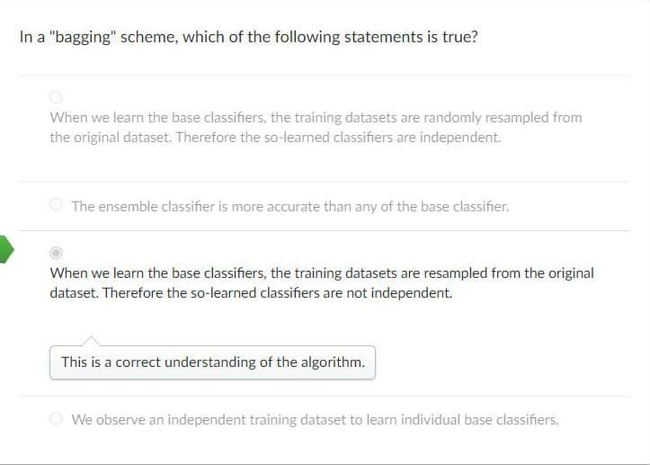 In a "bagging" scheme, which of the following statements is true?
When we learn the base classifiers, the training datasets are randomly resampled from
the original dataset. Therefore the so-learned classifiers are independent.
The ensemble classifier is more accurate than any of the base classifier.
When we learn the base classifiers, the training datasets are resampled from the original
dataset. Therefore the so-learned classifiers are not independent.
This is a correct understanding of the algorithm.
We observe an independent training dataset to learn individual base classifiers.