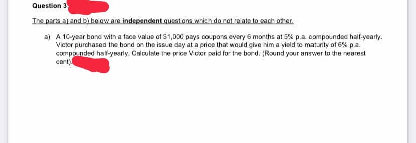 Question 3
The parts a) and b) below are independent questions which do not relate to each other.
a) A 10-year bond with a face value of $1,000 pays coupons every 6 months at 5% p.a. compounded half-yearly.
Victor purchased the bond on the issue day at a price that would give him a yield to maturity of 6% p.a.
compounded half-yearly. Calculate the price Victor paid for the bond. (Round your answer to the nearest
cent).