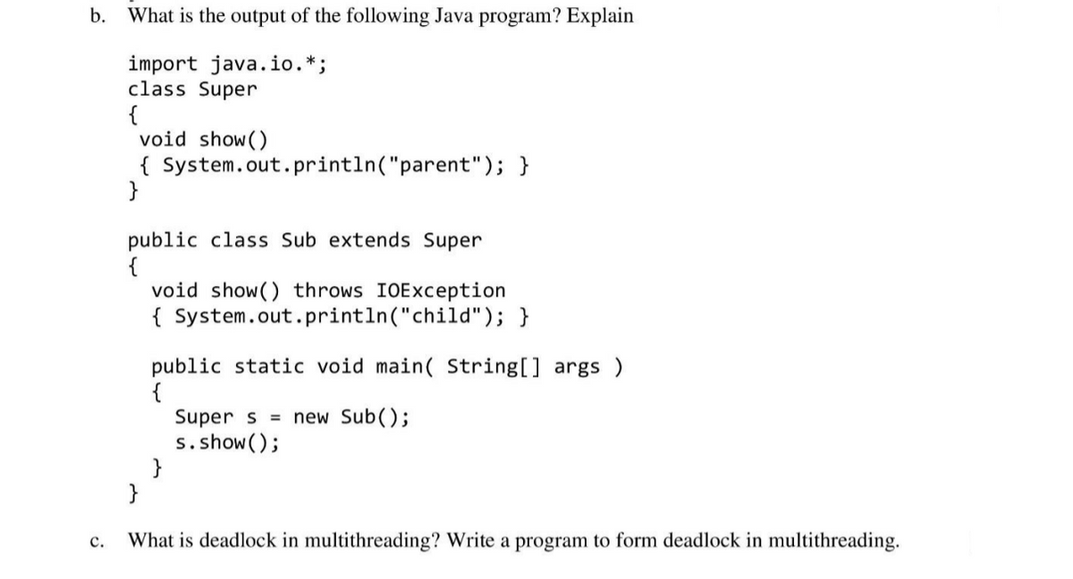 b. What is the output of the following Java program? Explain
import java.io.*;
class Super
{
void show()
{ System.out. println("parent"); }
}
public class Sub extends Super
{
void show() throws IOException
{ System.out.println("child"); }
public static void main( String[] args )
Super s = new Sub();
s. show();
}
}
с.
What is deadlock in multithreading? Write a program to form deadlock in multithreading.
