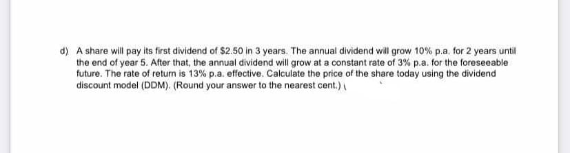 d) A share will pay its first dividend of $2.50 in 3 years. The annual dividend will grow 10% p.a. for 2 years until
the end of year 5. After that, the annual dividend will grow at a constant rate of 3% p.a. for the foreseeable
future. The rate of return is 13% p.a. effective. Calculate the price of the share today using the dividend
discount model (DDM). (Round your answer to the nearest cent.)