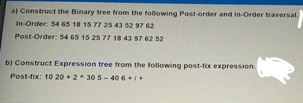 a) Construct the Binary tree from the following Post-order and In-Order traversal.
In-Order: 54 65 18 15 77 25 43 52 97 62
Post-Order: 54 65 15 25 77 18 43 97 62 52
b) Construct Expression tree from the following post-fix expression.
Post-fix: 10 20 + 2 ^ 30 5 – 40 6 + /+
