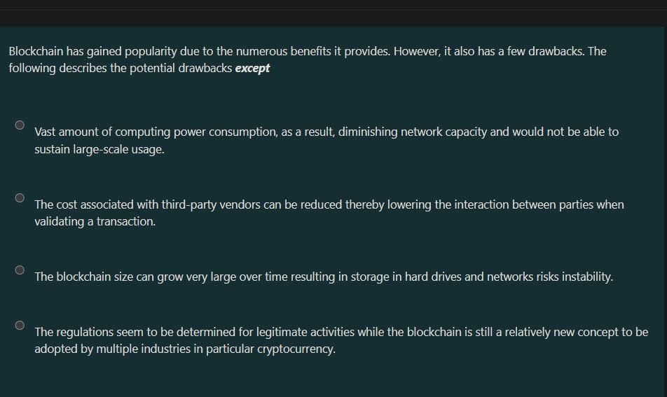 Blockchain has gained popularity due to the numerous benefits it provides. However, it also has a few drawbacks. The
following describes the potential drawbacks except
Vast amount of computing power consumption, as a result, diminishing network capacity and would not be able to
sustain large-scale usage.
The cost associated with third-party vendors can be reduced thereby lowering the interaction between parties when
validating a transaction.
The blockchain size can grow very large over time resulting in storage in hard drives and networks risks instability.
The regulations seem to be determined for legitimate activities while the blockchain is still a relatively new concept to be
adopted by multiple industries in particular cryptocurrency.