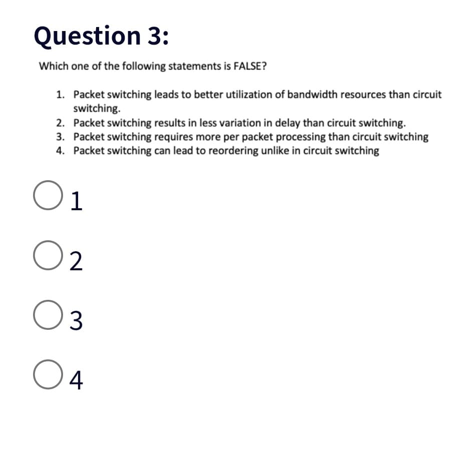 Question 3:
Which one of the following statements is FALSE?
1. Packet switching leads to better utilization of bandwidth resources than circuit
switching.
2. Packet switching results in less variation in delay than circuit switching.
3. Packet switching requires more per packet processing than circuit switching
4. Packet switching can lead to reordering unlike in circuit switching
01
02
03
O 4