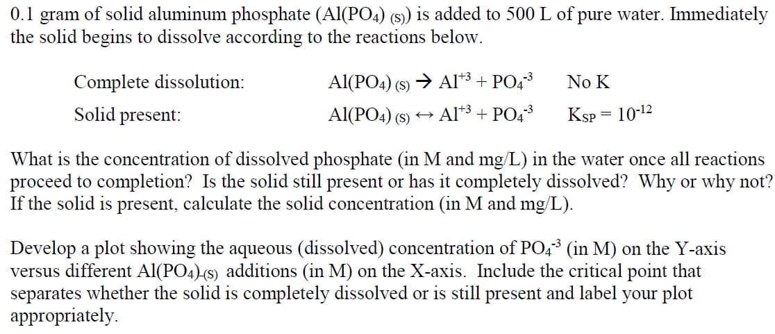 0.1 gram of solid aluminum phosphate (Al(PO4) (s)) is added to 500 L of pure water. Immediately
the solid begins to dissolve according to the reactions below.
Complete dissolution:
Solid present:
Al(PO4) (S) → A1+³ + PO4³
Al(PO4) (s)
Al+3+ PO4³
←
No K
KSP
=
10-¹2
What is the concentration of dissolved phosphate (in M and mg/L) in the water once all reactions
proceed to completion? Is the solid still present or has it completely dissolved? Why or why not?
If the solid is present, calculate the solid concentration (in M and mg/L).
Develop a plot showing the aqueous (dissolved) concentration of PO4³ (in M) on the Y-axis
versus different Al(PO4) (s) additions (in M) on the X-axis. Include the critical point that
separates whether the solid is completely dissolved or is still present and label your plot
appropriately.