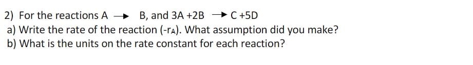 2) For the reactions A
B, and 3A +2B → C+5D
a) Write the rate of the reaction (-rA). What assumption did you make?
b) What is the units on the rate constant for each reaction?
