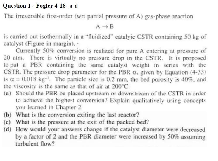 Question 1 - Fogler 4-18-a-d
The irreversible first-order (wrt partial pressure of A) gas-phase reaction
A → B
is carried out isothermally in a "fluidized" catalyic CSTR containing 50 kg of
catalyst (Figure in margin)..
Currently 50% conversion is realized for pure A entering at pressure of
20 atm. There is virtually no pressure drop in the CSTR. It is proposed
to put a PBR containing the same catalyst weight in series with the
CSTR. The pressure drop parameter for the PBR o. given by Equation (4-33)
is a = 0.018 kg-¹. The particle size is 0.2 mm, the bed porosity is 40%, and
the viscosity is the same as that of air at 200°C.
(a) Should the PBR be placed upstream or downstream of the CSTR in order
to achieve the highest conversion? Explain qualitatively using concepts
you learned in Chapter 2.
(b) What is the conversion exiting the last reactor?
(c) What is the pressure at the exit of the packed bed?
(d) How would your answers change if the catalyst diameter were decreased
by a factor of 2 and the PBR diameter were increased by 50% assuming
turbulent flow?