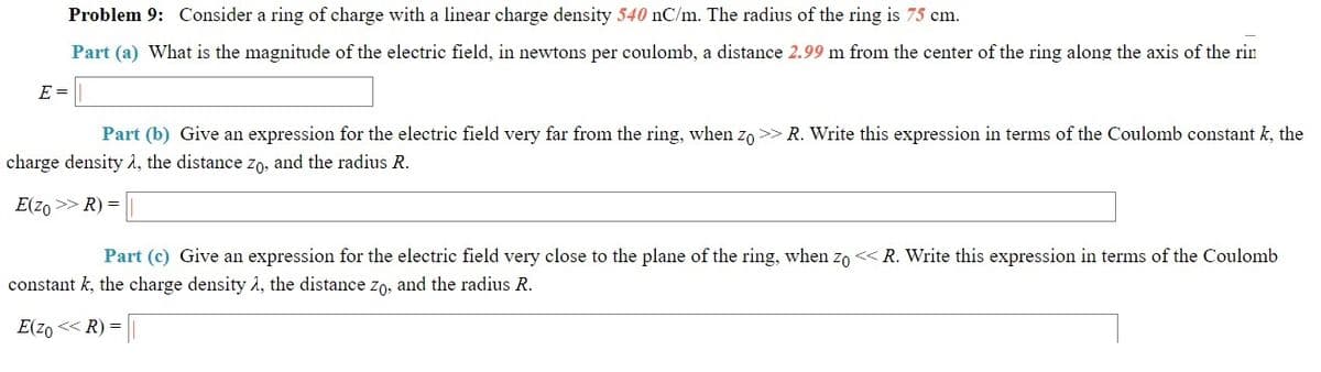 Problem 9: Consider a ring of charge with a linear charge density 540 nC/m. The radius of the ring is 75 cm.
Part (a) What is the magnitude of the electric field, in newtons per coulomb, a distance 2.99 m from the center of the ring along the axis of the rin
E =
Part (b) Give an expression for the electric field very far from the ring, when zo >> R. Write this expression in terms of the Coulomb constant k, the
charge density 2, the distance Zo, and the radius R.
E(z0 >> R) =
Part (c) Give an expression for the electric field very close to the plane of the ring, when zo < R. Write this expression in terms of the Coulomb
constant k, the charge density à, the distance zo, and the radius R.
E(zo << R) =
