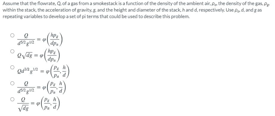 Assume that the flowrate, Q. of a gas from a smokestack is a function of the density of the ambient air, Par the density of the gas, Pg
within the stack, the acceleration of gravity, g, and the height and diameter of the stack, h and d, respectively. Use Pa, d, and g as
repeating variables to develop a set of pi terms that could be used to describe this problem.
dpa,
(hpg
evag = w
d5/2 g1/2
dpa,
Qd2 g/2
Ps
= P
Pa d
Pg
h
d5/2 g1/2
Pa´d
P8
d
Vdg
Ра
