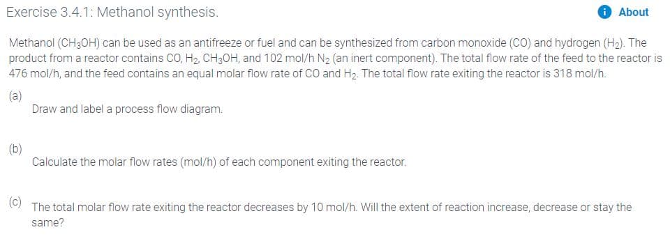 Exercise 3.4.1: Methanol synthesis.
O About
Methanol (CH3OH) can be used as an antifreeze or fuel and can be synthesized from carbon monoxide (CO) and hydrogen (H2). The
product from a reactor contains CO, H2, CH3OH, and 102 mol/h N2 (an inert component). The total flow rate of the feed to the reactor is
476 mol/h, and the feed contains an equal molar flow rate of CO and H2. The total flow rate exiting the reactor is 318 mol/h.
(a)
Draw and label a process flow diagram.
(b)
Calculate the molar flow rates (mol/h) of each component exiting the reactor.
(c)
The total molar flow rate exiting the reactor decreases by 10 mol/h. Will the extent of reaction increase, decrease or stay the
same?
